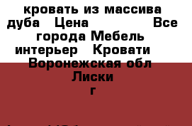 кровать из массива дуба › Цена ­ 180 000 - Все города Мебель, интерьер » Кровати   . Воронежская обл.,Лиски г.